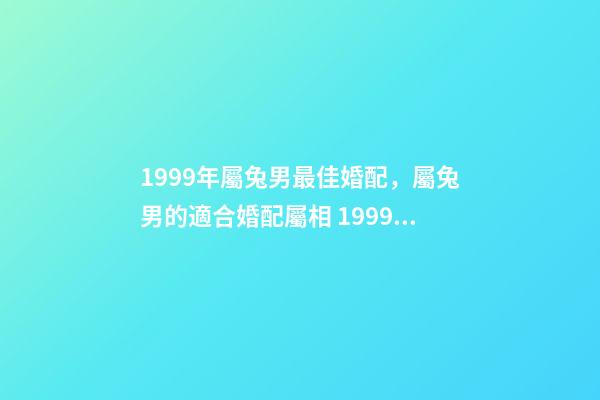 1999年屬兔男最佳婚配，屬兔男的適合婚配屬相 1999年屬兔男婚配最佳，1999年屬兔的婚配禁忌-第1張-觀點-玄機派